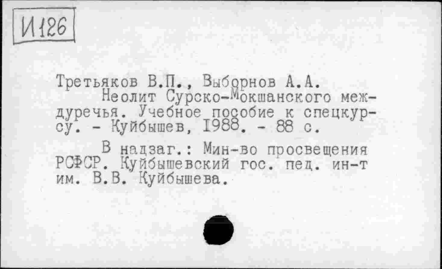 ﻿ИІ26
— —
Третьяков В.П., Выборнов А.А.
Неолит Сурско-Мокшанского междуречья. Учебное пособие к спецкурсу. - Куйбышев, 1988. - 88 с.
В нацзаг.: Мин-во просвещения РСФСР. Куйбышевский гос. пед. ин-т им. В.В. Куйбышева.